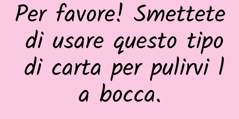 Per favore! Smettete di usare questo tipo di carta per pulirvi la bocca.