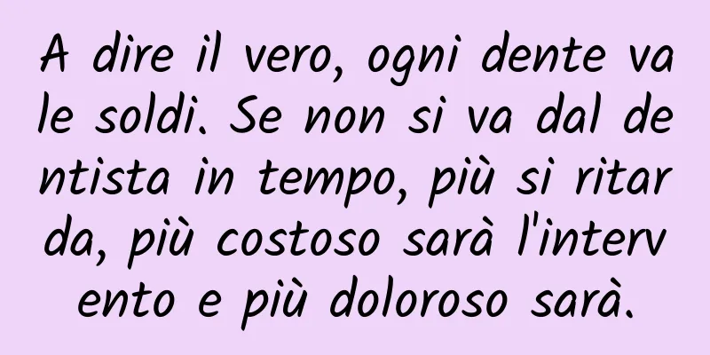 A dire il vero, ogni dente vale soldi. Se non si va dal dentista in tempo, più si ritarda, più costoso sarà l'intervento e più doloroso sarà.