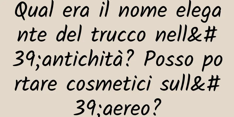 Qual era il nome elegante del trucco nell'antichità? Posso portare cosmetici sull'aereo?
