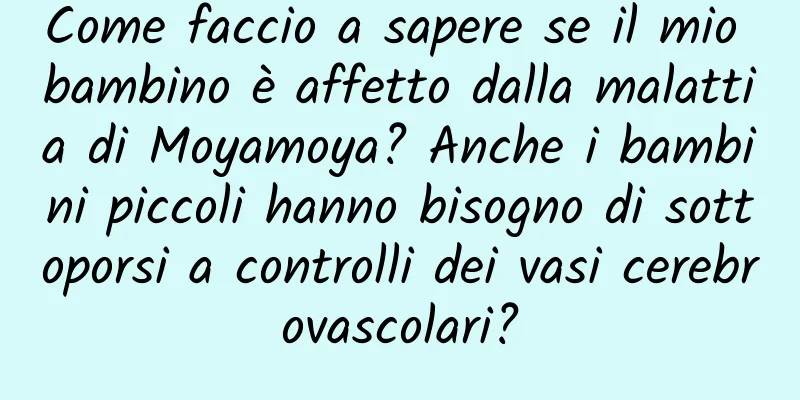 Come faccio a sapere se il mio bambino è affetto dalla malattia di Moyamoya? Anche i bambini piccoli hanno bisogno di sottoporsi a controlli dei vasi cerebrovascolari?