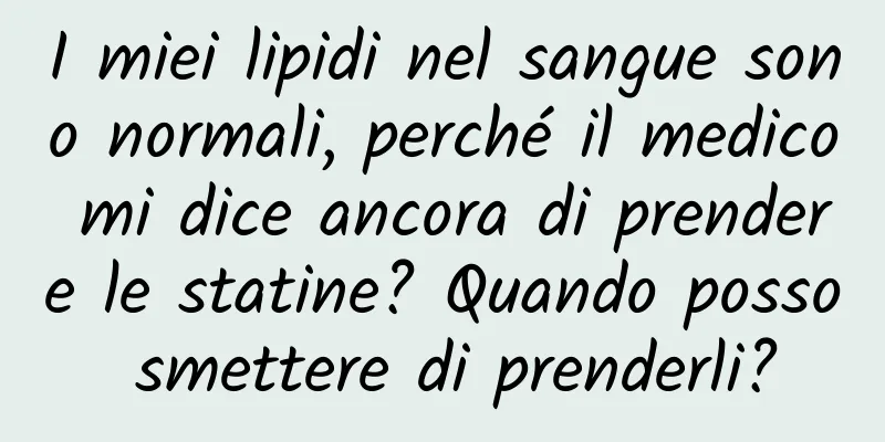 I miei lipidi nel sangue sono normali, perché il medico mi dice ancora di prendere le statine? Quando posso smettere di prenderli?