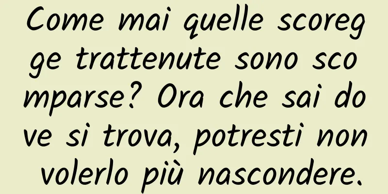 Come mai quelle scoregge trattenute sono scomparse? Ora che sai dove si trova, potresti non volerlo più nascondere.