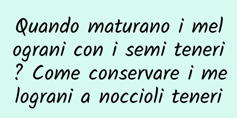 Quando maturano i melograni con i semi teneri? Come conservare i melograni a noccioli teneri