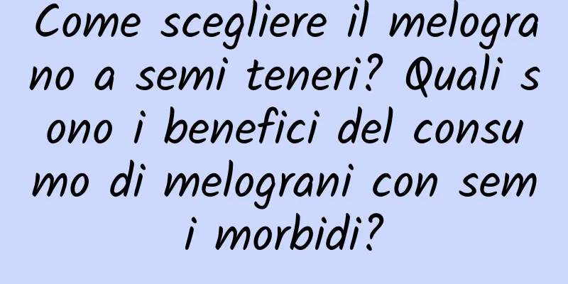 Come scegliere il melograno a semi teneri? Quali sono i benefici del consumo di melograni con semi morbidi?