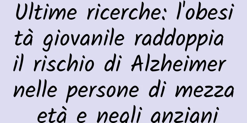 Ultime ricerche: l'obesità giovanile raddoppia il rischio di Alzheimer nelle persone di mezza età e negli anziani