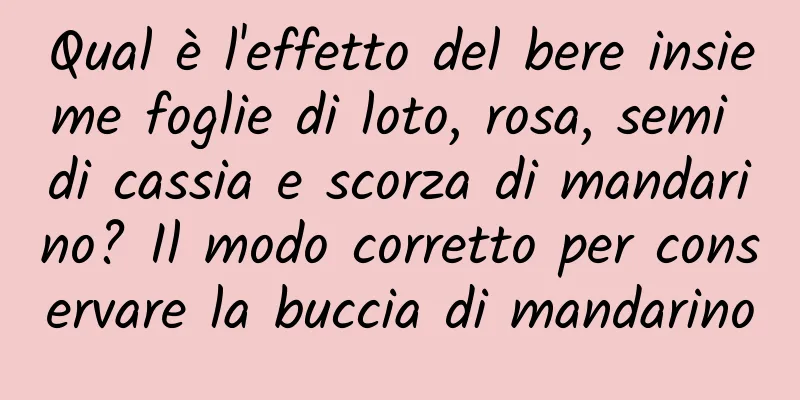 Qual è l'effetto del bere insieme foglie di loto, rosa, semi di cassia e scorza di mandarino? Il modo corretto per conservare la buccia di mandarino