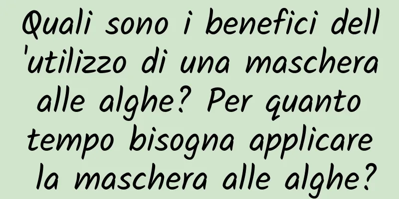 Quali sono i benefici dell'utilizzo di una maschera alle alghe? Per quanto tempo bisogna applicare la maschera alle alghe?