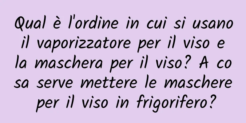 Qual è l'ordine in cui si usano il vaporizzatore per il viso e la maschera per il viso? A cosa serve mettere le maschere per il viso in frigorifero?