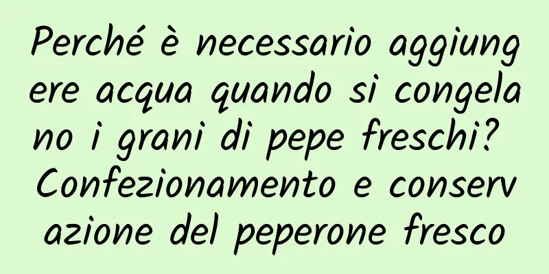 Perché è necessario aggiungere acqua quando si congelano i grani di pepe freschi? Confezionamento e conservazione del peperone fresco