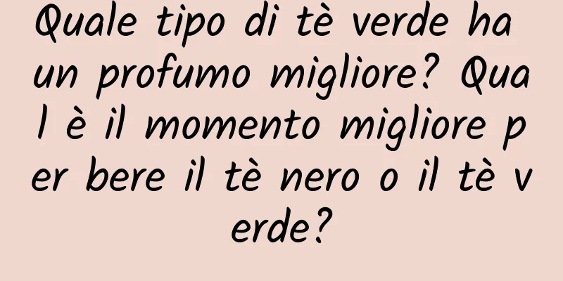 Quale tipo di tè verde ha un profumo migliore? Qual è il momento migliore per bere il tè nero o il tè verde?