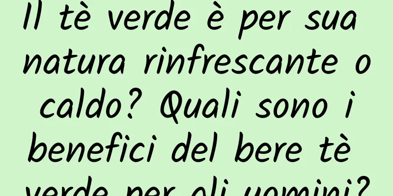 Il tè verde è per sua natura rinfrescante o caldo? Quali sono i benefici del bere tè verde per gli uomini?