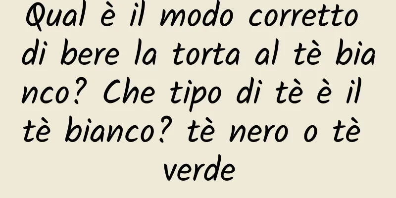 Qual è il modo corretto di bere la torta al tè bianco? Che tipo di tè è il tè bianco? tè nero o tè verde