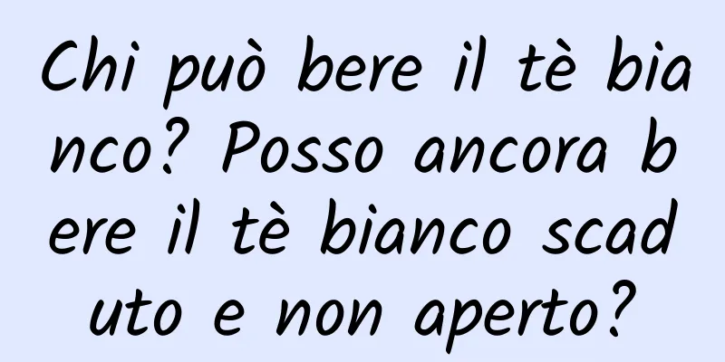 Chi può bere il tè bianco? Posso ancora bere il tè bianco scaduto e non aperto?