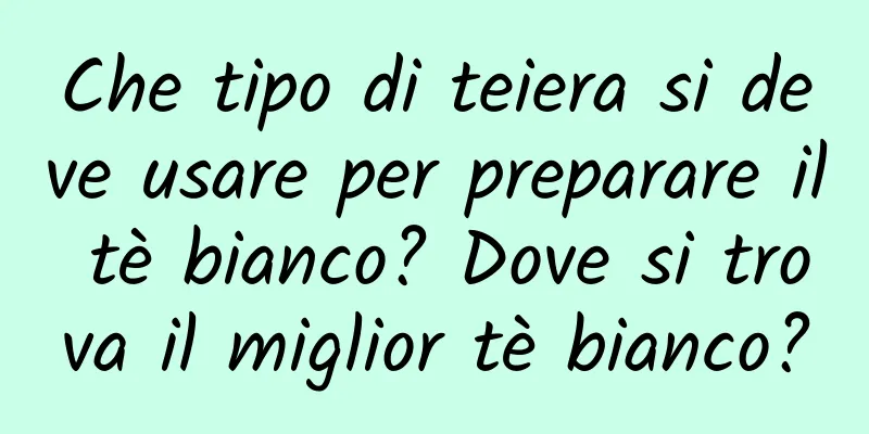 Che tipo di teiera si deve usare per preparare il tè bianco? Dove si trova il miglior tè bianco?