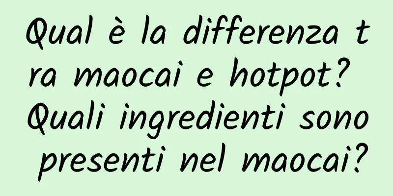 Qual è la differenza tra maocai e hotpot? Quali ingredienti sono presenti nel maocai?