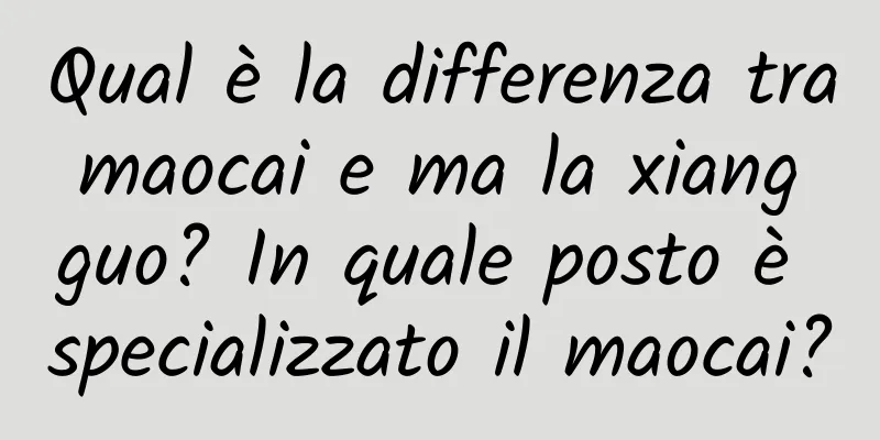 Qual è la differenza tra maocai e ma la xiang guo? In quale posto è specializzato il maocai?