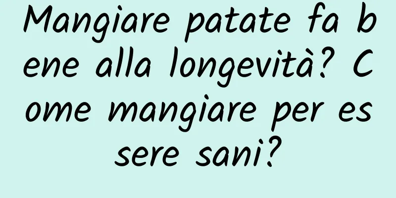 Mangiare patate fa bene alla longevità? Come mangiare per essere sani?
