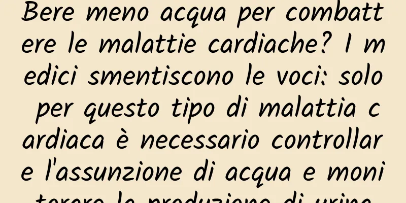 Bere meno acqua per combattere le malattie cardiache? I medici smentiscono le voci: solo per questo tipo di malattia cardiaca è necessario controllare l'assunzione di acqua e monitorare la produzione di urina