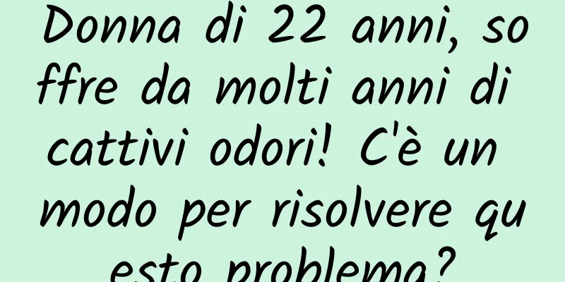 Donna di 22 anni, soffre da molti anni di cattivi odori! C'è un modo per risolvere questo problema?