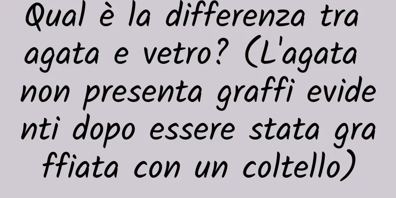 Qual è la differenza tra agata e vetro? (L'agata non presenta graffi evidenti dopo essere stata graffiata con un coltello)