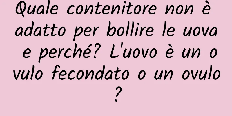 Quale contenitore non è adatto per bollire le uova e perché? L'uovo è un ovulo fecondato o un ovulo?