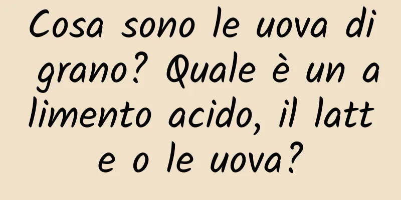 Cosa sono le uova di grano? Quale è un alimento acido, il latte o le uova?
