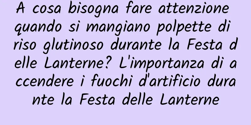 A cosa bisogna fare attenzione quando si mangiano polpette di riso glutinoso durante la Festa delle Lanterne? L'importanza di accendere i fuochi d'artificio durante la Festa delle Lanterne