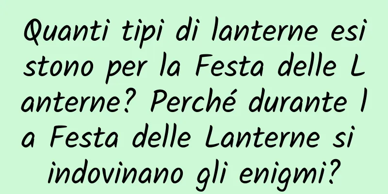 Quanti tipi di lanterne esistono per la Festa delle Lanterne? Perché durante la Festa delle Lanterne si indovinano gli enigmi?