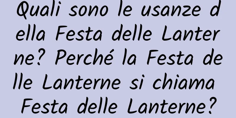 Quali sono le usanze della Festa delle Lanterne? Perché la Festa delle Lanterne si chiama Festa delle Lanterne?