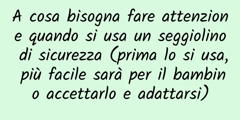 A cosa bisogna fare attenzione quando si usa un seggiolino di sicurezza (prima lo si usa, più facile sarà per il bambino accettarlo e adattarsi)