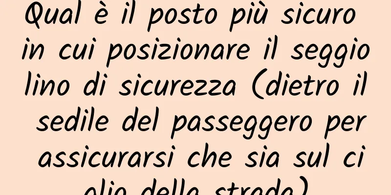 Qual è il posto più sicuro in cui posizionare il seggiolino di sicurezza (dietro il sedile del passeggero per assicurarsi che sia sul ciglio della strada)