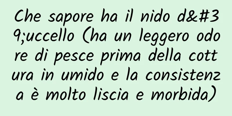 Che sapore ha il nido d'uccello (ha un leggero odore di pesce prima della cottura in umido e la consistenza è molto liscia e morbida)