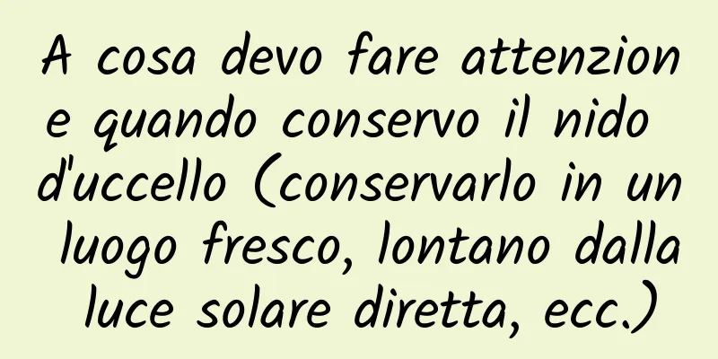 A cosa devo fare attenzione quando conservo il nido d'uccello (conservarlo in un luogo fresco, lontano dalla luce solare diretta, ecc.)