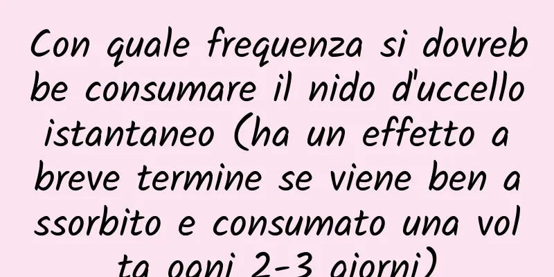 Con quale frequenza si dovrebbe consumare il nido d'uccello istantaneo (ha un effetto a breve termine se viene ben assorbito e consumato una volta ogni 2-3 giorni)