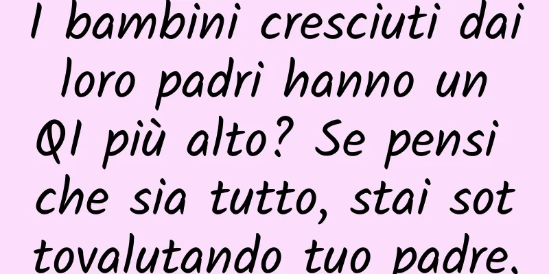 I bambini cresciuti dai loro padri hanno un QI più alto? Se pensi che sia tutto, stai sottovalutando tuo padre.
