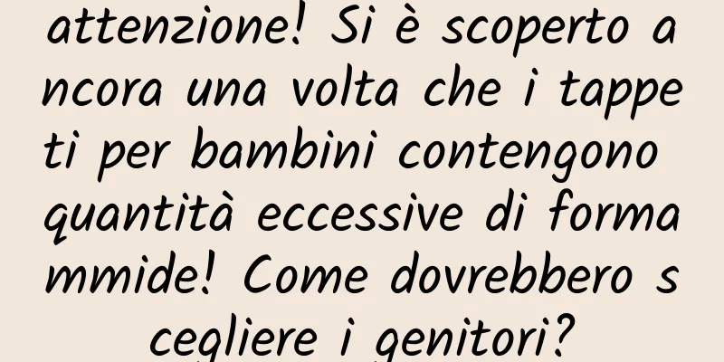 attenzione! Si è scoperto ancora una volta che i tappeti per bambini contengono quantità eccessive di formammide! Come dovrebbero scegliere i genitori?