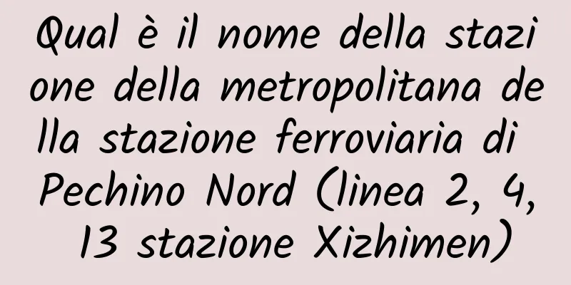 Qual è il nome della stazione della metropolitana della stazione ferroviaria di Pechino Nord (linea 2, 4, 13 stazione Xizhimen)