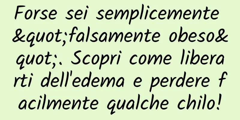 Forse sei semplicemente "falsamente obeso". Scopri come liberarti dell'edema e perdere facilmente qualche chilo!