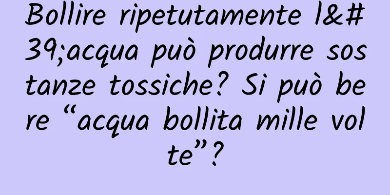 Bollire ripetutamente l'acqua può produrre sostanze tossiche? Si può bere “acqua bollita mille volte”?
