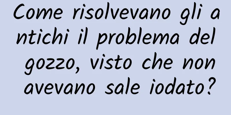 Come risolvevano gli antichi il problema del gozzo, visto che non avevano sale iodato?