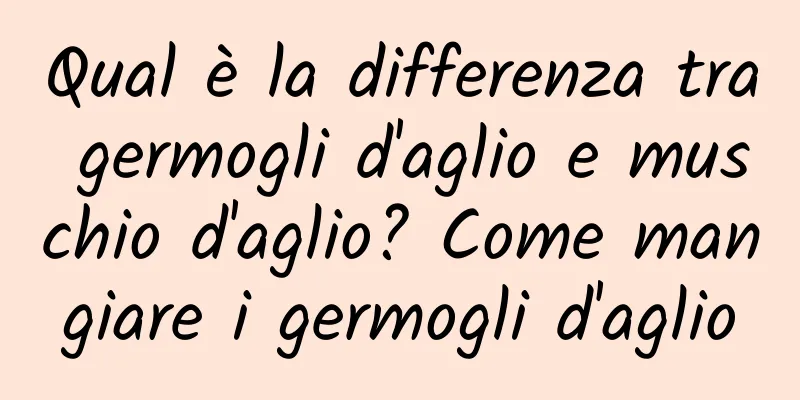 Qual è la differenza tra germogli d'aglio e muschio d'aglio? Come mangiare i germogli d'aglio