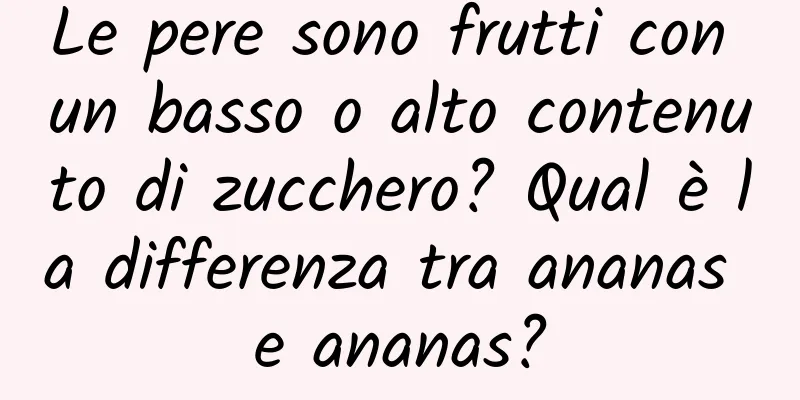 Le pere sono frutti con un basso o alto contenuto di zucchero? Qual è la differenza tra ananas e ananas?
