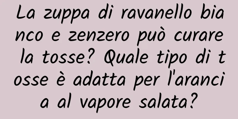 La zuppa di ravanello bianco e zenzero può curare la tosse? Quale tipo di tosse è adatta per l'arancia al vapore salata?