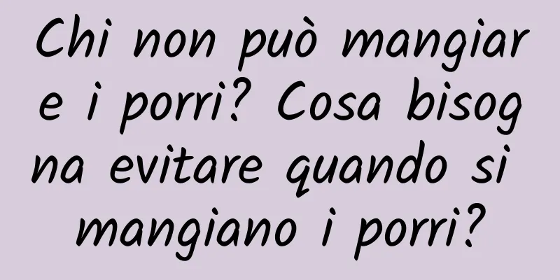Chi non può mangiare i porri? Cosa bisogna evitare quando si mangiano i porri?