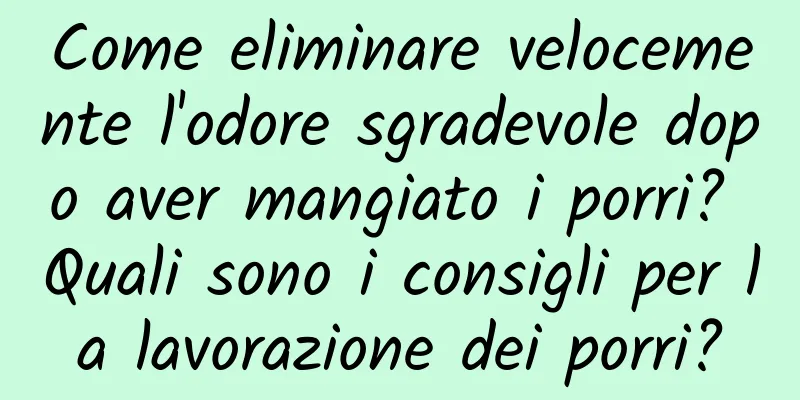 Come eliminare velocemente l'odore sgradevole dopo aver mangiato i porri? Quali sono i consigli per la lavorazione dei porri?