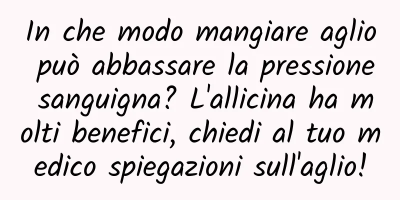 In che modo mangiare aglio può abbassare la pressione sanguigna? L'allicina ha molti benefici, chiedi al tuo medico spiegazioni sull'aglio!