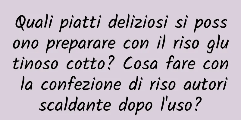 Quali piatti deliziosi si possono preparare con il riso glutinoso cotto? Cosa fare con la confezione di riso autoriscaldante dopo l'uso?