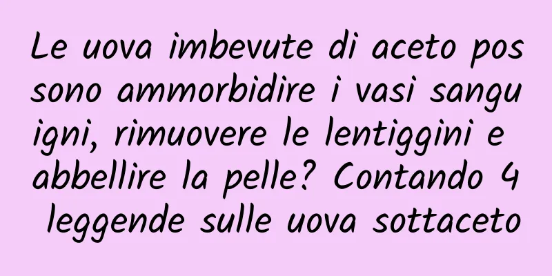Le uova imbevute di aceto possono ammorbidire i vasi sanguigni, rimuovere le lentiggini e abbellire la pelle? Contando 4 leggende sulle uova sottaceto