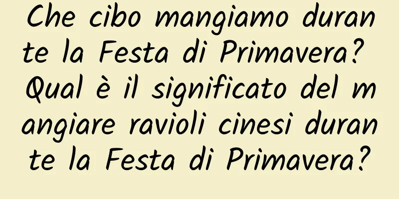 Che cibo mangiamo durante la Festa di Primavera? Qual è il significato del mangiare ravioli cinesi durante la Festa di Primavera?