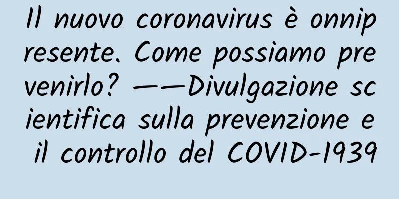 Il nuovo coronavirus è onnipresente. Come possiamo prevenirlo? ——Divulgazione scientifica sulla prevenzione e il controllo del COVID-1939